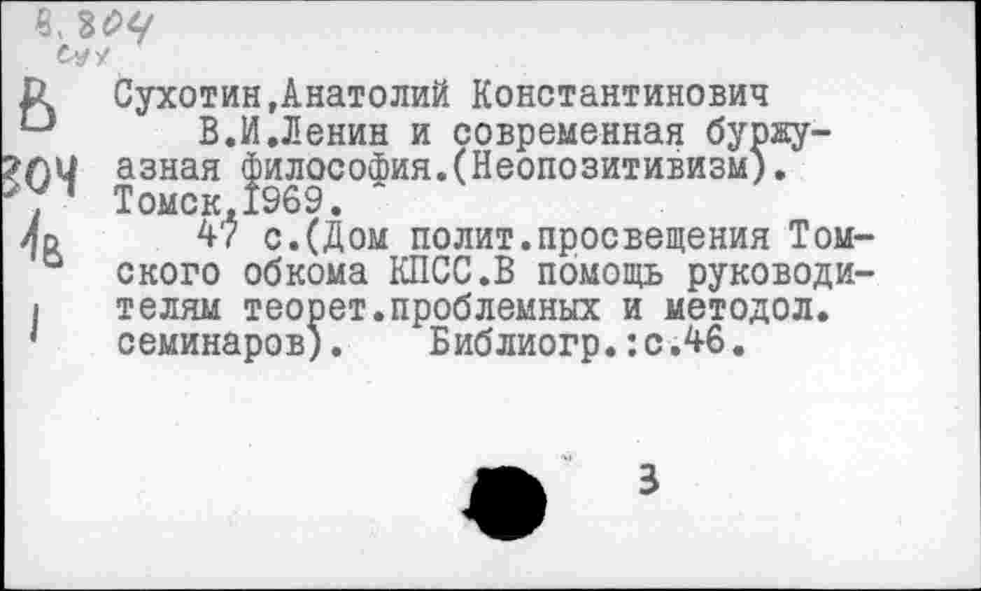 ﻿в, ьоц С-УУ
Сухотин,Анатолий Константинович
В.И.Ленин и современная буржуазная философия.(Неопозитивизм). Томск,1969.
47 с.(Дом полит.просвещения Томского обкома КПСС.В помощь руководителям теорет.проблемных и методол. семинаров). Библиогр.:с.46.
3